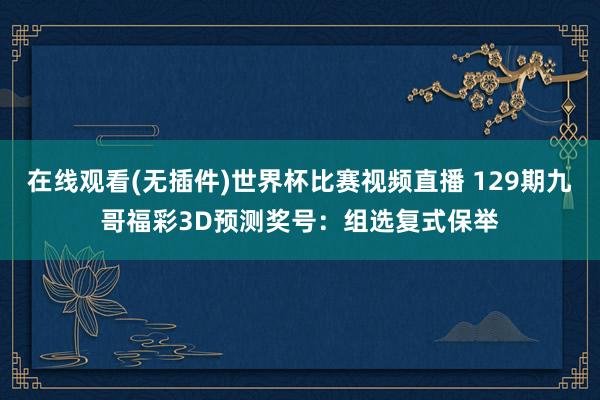 在线观看(无插件)世界杯比赛视频直播 129期九哥福彩3D预测奖号:组选复式保举