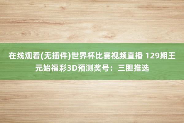 在线观看(无插件)世界杯比赛视频直播 129期王元始福彩3D预测奖号:三胆推选