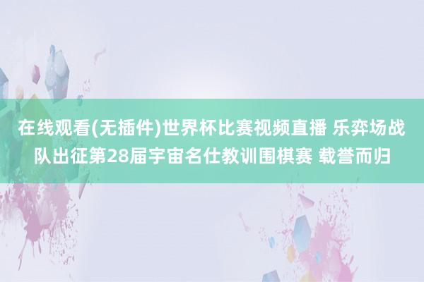 在线观看(无插件)世界杯比赛视频直播 乐弈场战队出征第28届宇宙名仕教训围棋赛 载誉而归