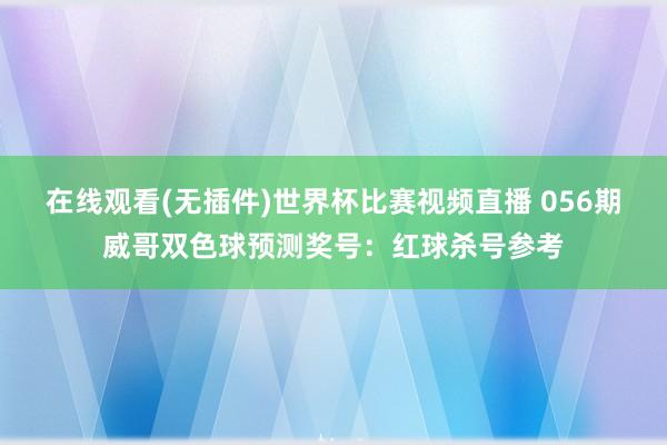 在线观看(无插件)世界杯比赛视频直播 056期威哥双色球预测奖号:红球杀号参考