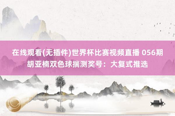 在线观看(无插件)世界杯比赛视频直播 056期胡亚楠双色球揣测奖号:大复式推选