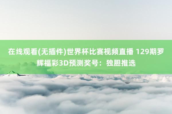 在线观看(无插件)世界杯比赛视频直播 129期罗辉福彩3D预测奖号:独胆推选