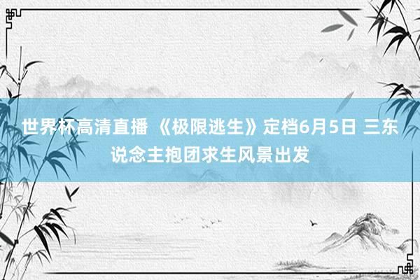 世界杯高清直播 《极限逃生》定档6月5日 三东说念主抱团求生风景出发