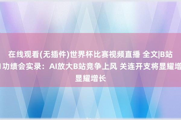 在线观看(无插件)世界杯比赛视频直播 全文|B站Q1功绩会实录:AI放大B站竞争上风 关连开支将显耀增长
