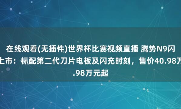 在线观看(无插件)世界杯比赛视频直播 腾势N9闪充版上市:标配第二代刀片电板及闪充时刻,售价40.98万元起
