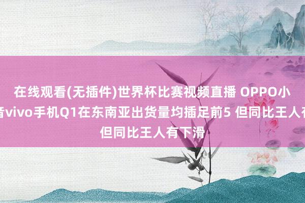 在线观看(无插件)世界杯比赛视频直播 OPPO小米传音vivo手机Q1在东南亚出货量均插足前5 但同比王人有下滑