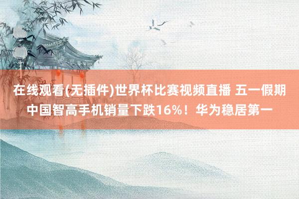 在线观看(无插件)世界杯比赛视频直播 五一假期中国智高手机销量下跌16%!华为稳居第一