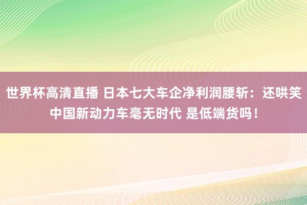 世界杯高清直播 日本七大车企净利润腰斩:还哄笑中国新动力车毫无时代 是低端货吗!