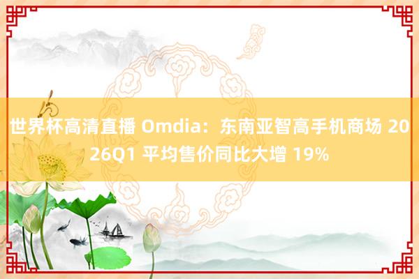 世界杯高清直播 Omdia:东南亚智高手机商场 2026Q1 平均售价同比大增 19%
