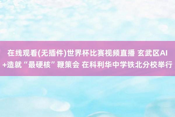 在线观看(无插件)世界杯比赛视频直播 玄武区AI+造就“最硬核”鞭策会 在科利华中学铁北分校举行