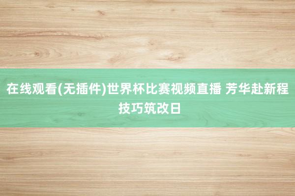 在线观看(无插件)世界杯比赛视频直播 芳华赴新程 技巧筑改日