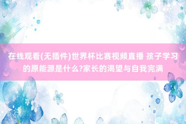 在线观看(无插件)世界杯比赛视频直播 孩子学习的原能源是什么?家长的渴望与自我完满
