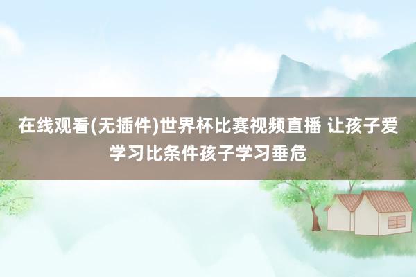 在线观看(无插件)世界杯比赛视频直播 让孩子爱学习比条件孩子学习垂危