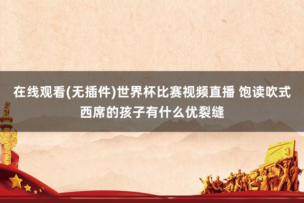 在线观看(无插件)世界杯比赛视频直播 饱读吹式西席的孩子有什么优裂缝