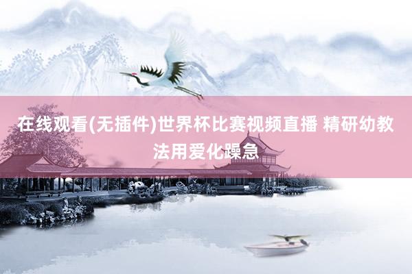 在线观看(无插件)世界杯比赛视频直播 精研幼教法用爱化躁急