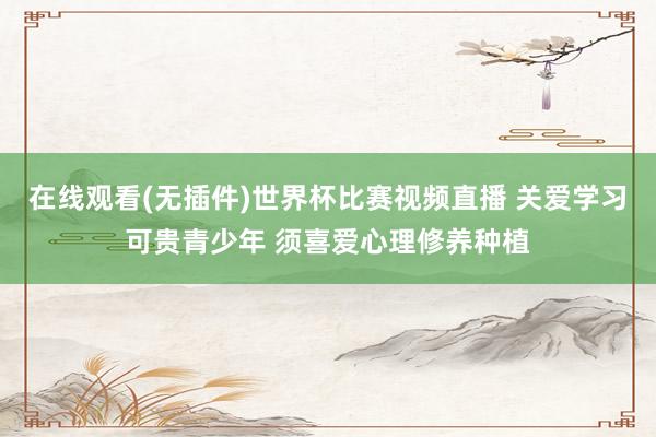 在线观看(无插件)世界杯比赛视频直播 关爱学习可贵青少年 须喜爱心理修养种植