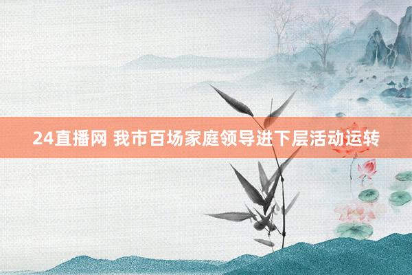 24直播网 我市百场家庭领导进下层活动运转