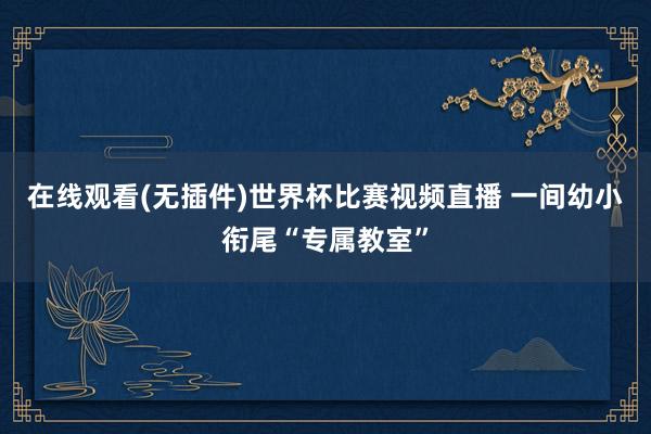 在线观看(无插件)世界杯比赛视频直播 一间幼小衔尾“专属教室”