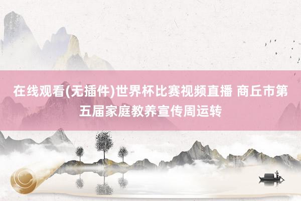 在线观看(无插件)世界杯比赛视频直播 商丘市第五届家庭教养宣传周运转