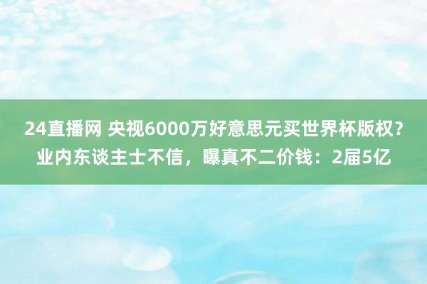 24直播网 央视6000万好意思元买世界杯版权？业内东谈主士不信，曝真不二价钱：2届5亿