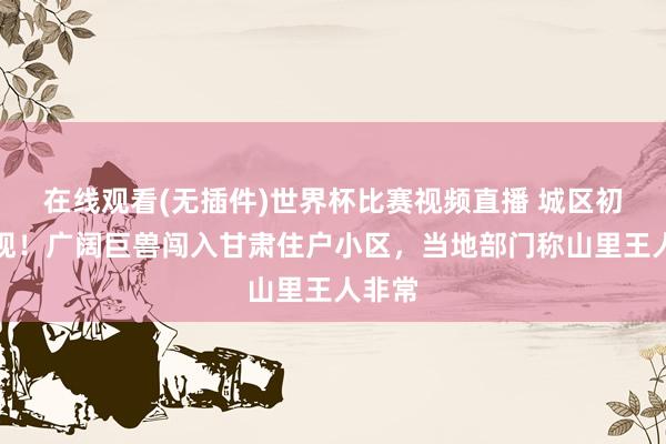 在线观看(无插件)世界杯比赛视频直播 城区初度出现!广阔巨兽闯入甘肃住户小区,当地部门称山里王人非常