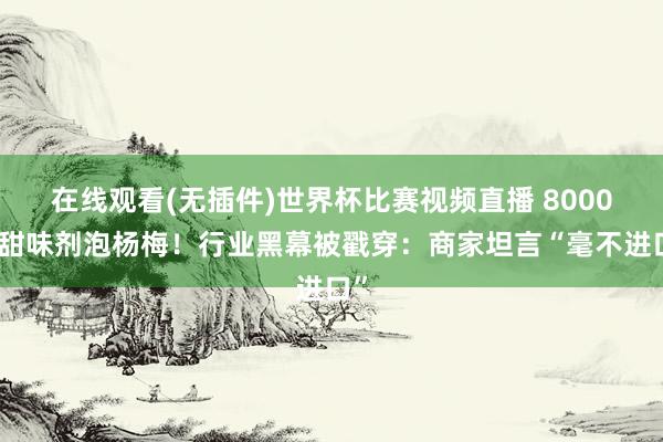 在线观看(无插件)世界杯比赛视频直播 8000倍甜味剂泡杨梅!行业黑幕被戳穿:商家坦言“毫不进口”