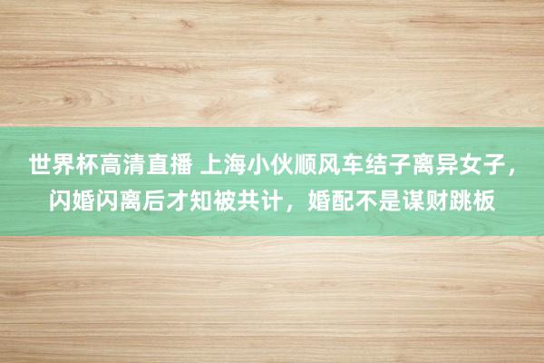 世界杯高清直播 上海小伙顺风车结子离异女子,闪婚闪离后才知被共计,婚配不是谋财跳板