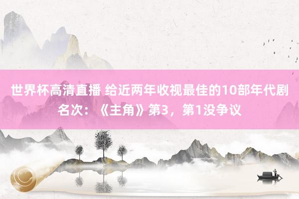 世界杯高清直播 给近两年收视最佳的10部年代剧名次:《主角》第3,第1没争议