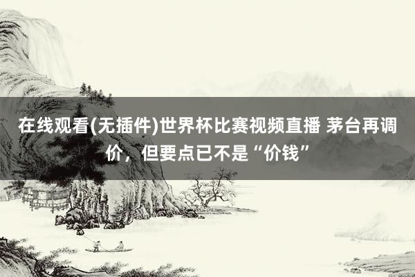 在线观看(无插件)世界杯比赛视频直播 茅台再调价,但要点已不是“价钱”