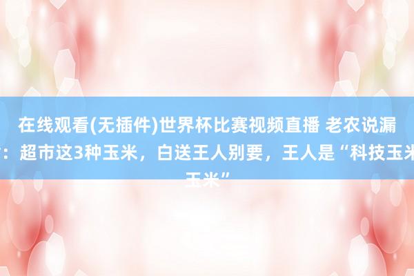 在线观看(无插件)世界杯比赛视频直播 老农说漏嘴:超市这3种玉米,白送王人别要,王人是“科技玉米”