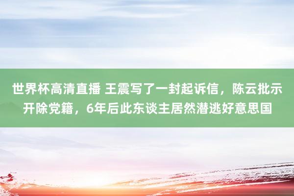 世界杯高清直播 王震写了一封起诉信,陈云批示开除党籍,6年后此东谈主居然潜逃好意思国