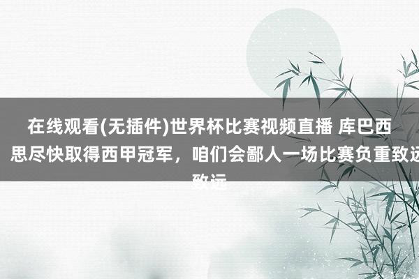 在线观看(无插件)世界杯比赛视频直播 库巴西:思尽快取得西甲冠军,咱们会鄙人一场比赛负重致远