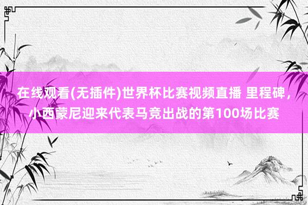 在线观看(无插件)世界杯比赛视频直播 里程碑,小西蒙尼迎来代表马竞出战的第100场比赛