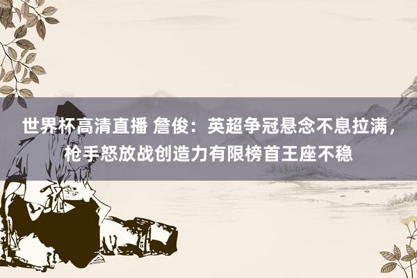 世界杯高清直播 詹俊:英超争冠悬念不息拉满,枪手怒放战创造力有限榜首王座不稳