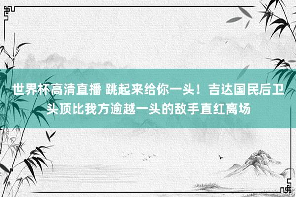 世界杯高清直播 跳起来给你一头!吉达国民后卫头顶比我方逾越一头的敌手直红离场