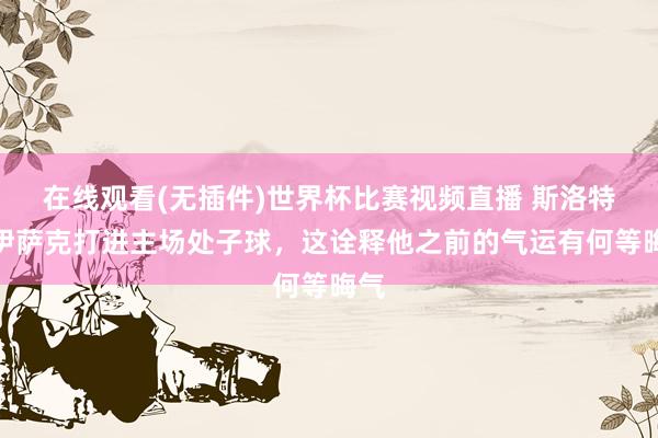 在线观看(无插件)世界杯比赛视频直播 斯洛特:伊萨克打进主场处子球,这诠释他之前的气运有何等晦气