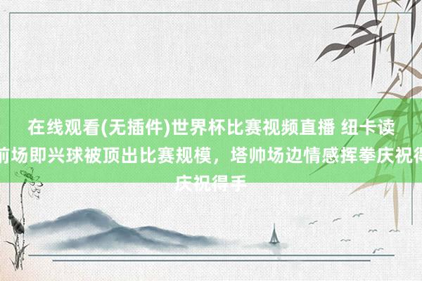 在线观看(无插件)世界杯比赛视频直播 纽卡读秒前场即兴球被顶出比赛规模，塔帅场边情感挥拳庆祝得手