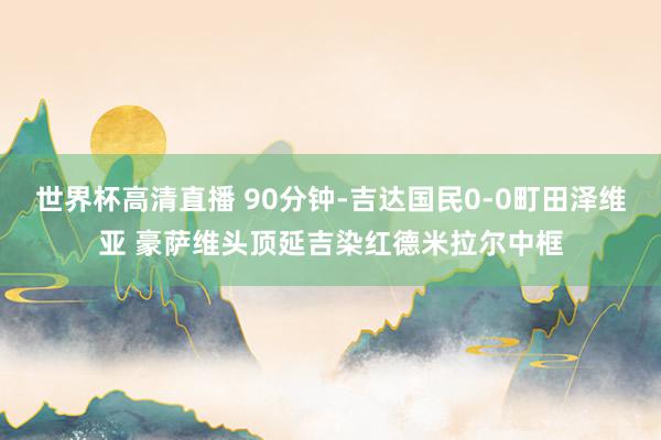 世界杯高清直播 90分钟-吉达国民0-0町田泽维亚 豪萨维头顶延吉染红德米拉尔中框