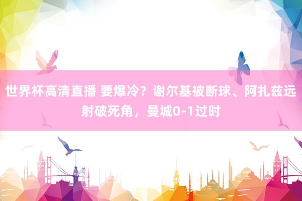 世界杯高清直播 要爆冷？谢尔基被断球、阿扎兹远射破死角，曼城0-1过时