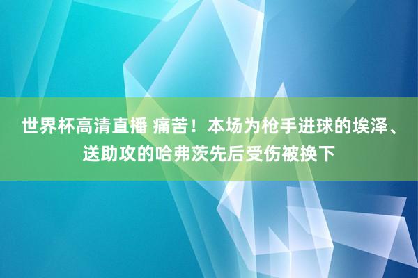 世界杯高清直播 痛苦！本场为枪手进球的埃泽、送助攻的哈弗茨先后受伤被换下