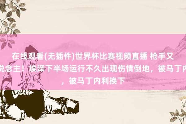 在线观看(无插件)世界杯比赛视频直播 枪手又伤一东说念主！埃泽下半场运行不久出现伤情倒地，被马丁内利换下