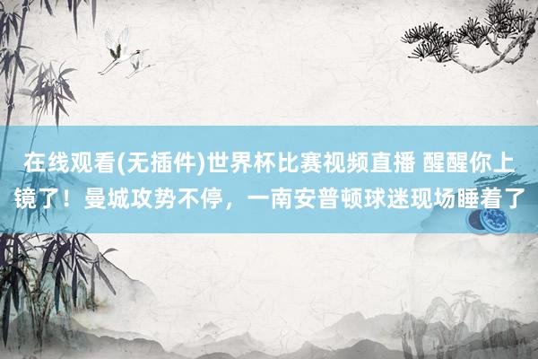 在线观看(无插件)世界杯比赛视频直播 醒醒你上镜了！曼城攻势不停，<a href=