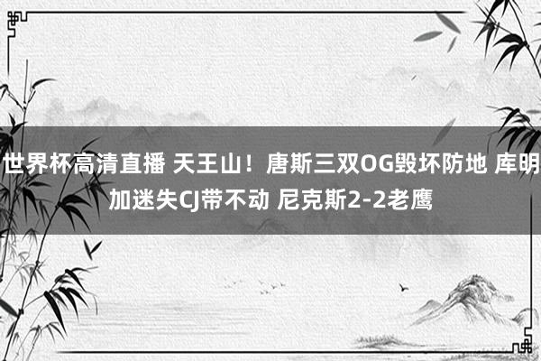 世界杯高清直播 天王山！唐斯三双OG毁坏防地 库明加迷失CJ带不动 尼克斯2-2老鹰