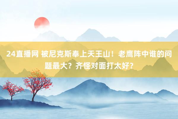24直播网 被尼克斯奉上天王山！老鹰阵中谁的问题最大？齐怪对面打太好？