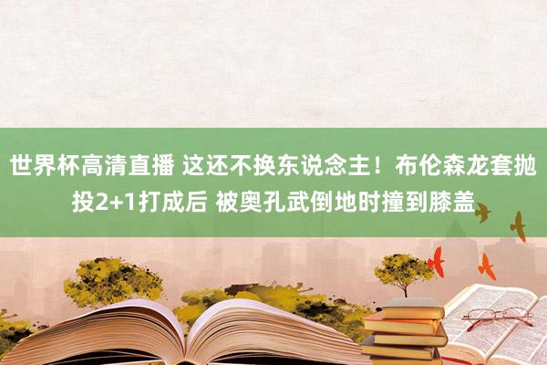 世界杯高清直播 这还不换东说念主！布伦森龙套抛投2+1打成后 被奥孔武倒地时撞到膝盖