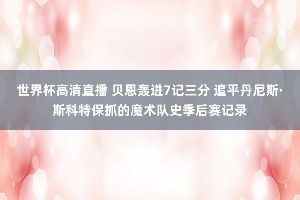 世界杯高清直播 贝恩轰进7记三分 追平丹尼斯·斯科特保抓的魔术队史季后赛记录