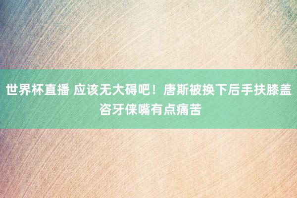 世界杯直播 应该无大碍吧！唐斯被换下后手扶膝盖 咨牙俫嘴有点痛苦
