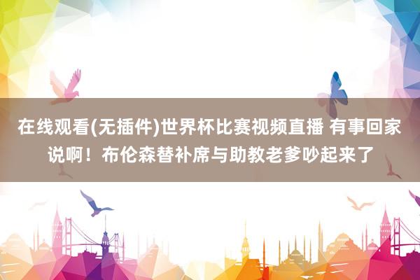 在线观看(无插件)世界杯比赛视频直播 有事回家说啊！布伦森替补席与助教老爹吵起来了