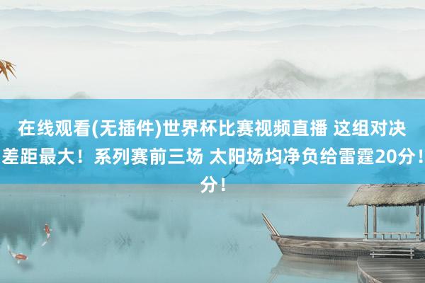 在线观看(无插件)世界杯比赛视频直播 这组对决差距最大！系列赛前三场 太阳场均净负给雷霆20分！