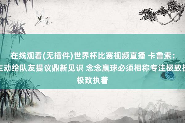 在线观看(无插件)世界杯比赛视频直播 卡鲁索:会主动给队友提议鼎新见识 念念赢球必须相称专注极致执着